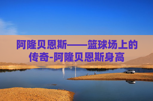 阿隆贝恩斯——篮球场上的传奇-阿隆贝恩斯身高