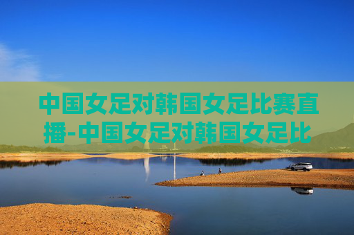 中国女足对韩国女足比赛直播-中国女足对韩国女足比赛直播回放