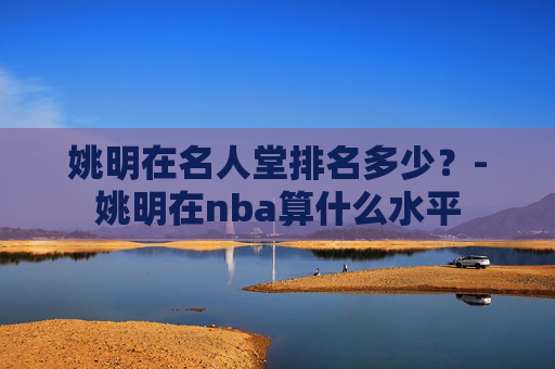 姚明在名人堂排名多少？-姚明在nba算什么水平