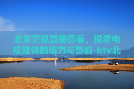 北京卫视直播回看，探索电视媒体的魅力与影响-btv北京卫视节目回看