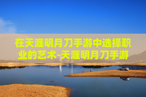 在天涯明月刀手游中选择职业的艺术-天涯明月刀手游职业选择最新