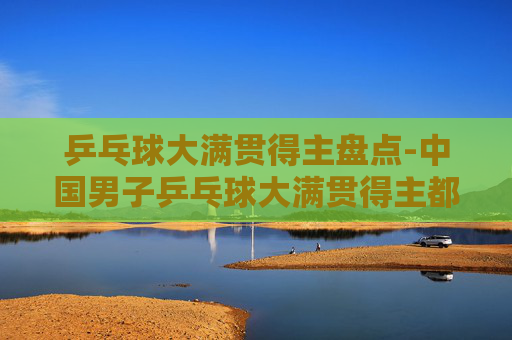 乒乓球大满贯得主盘点-中国男子乒乓球大满贯得主都有谁