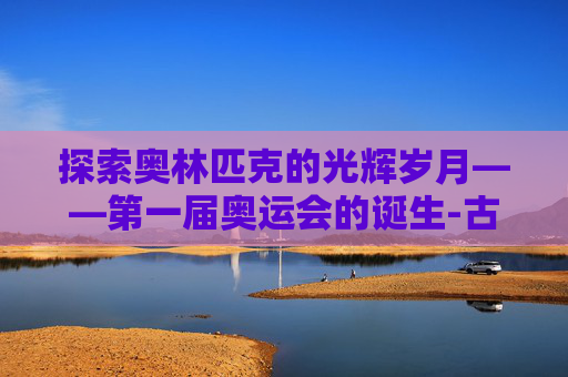 探索奥林匹克的光辉岁月——第一届奥运会的诞生-古代第一届奥运会是哪一年