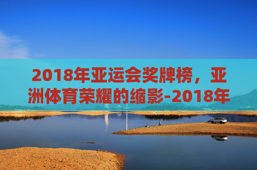2018年亚运会奖牌榜，亚洲体育荣耀的缩影-2018年亚运会奖牌榜图片