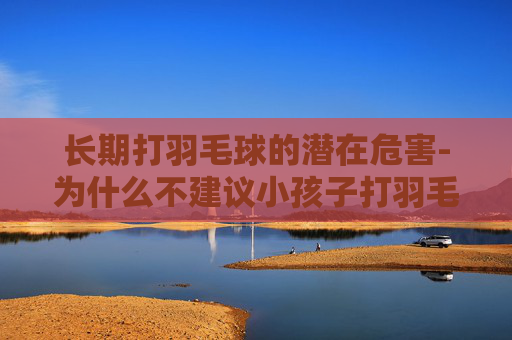 长期打羽毛球的潜在危害-为什么不建议小孩子打羽毛球