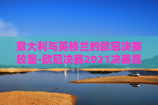 意大利与英格兰的欧冠决赛较量-欧冠决赛2021决赛意大利对英格兰比分