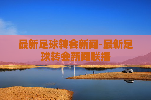 最新足球转会新闻-最新足球转会新闻联播