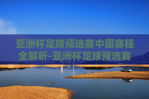 亚洲杯足球预选赛中国赛程全解析-亚洲杯足球预选赛中国赛程表