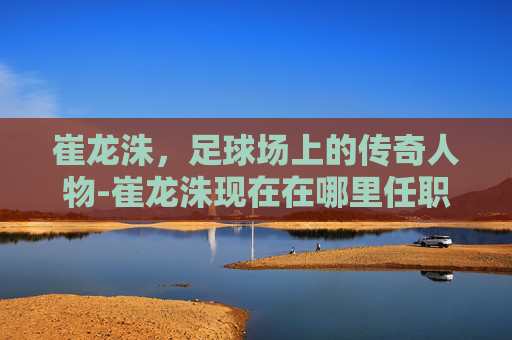 崔龙洙，足球场上的传奇人物-崔龙洙现在在哪里任职