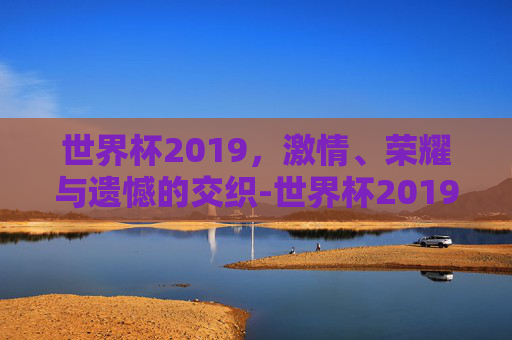 世界杯2019，激情、荣耀与遗憾的交织-世界杯2019足球冠军