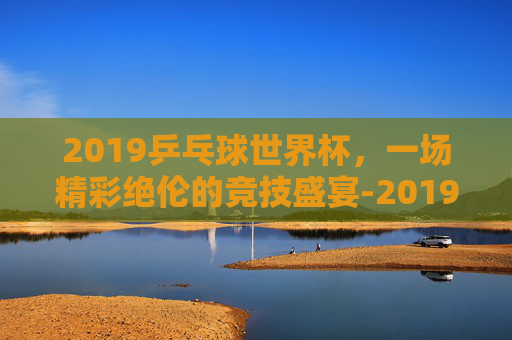 2019乒乓球世界杯，一场精彩绝伦的竞技盛宴-2019乒乓球世界杯女团决赛