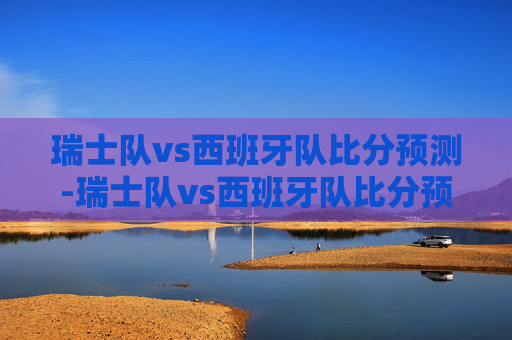 瑞士队vs西班牙队比分预测-瑞士队vs西班牙队比分预测分析