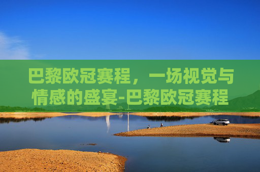 巴黎欧冠赛程，一场视觉与情感的盛宴-巴黎欧冠赛程成绩