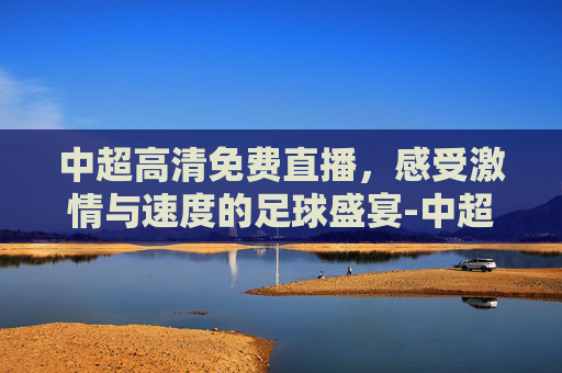 中超高清免费直播，感受激情与速度的足球盛宴-中超在线直播高清