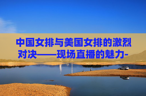 中国女排与美国女排的激烈对决——现场直播的魅力-中国女排与美国女排现场直播