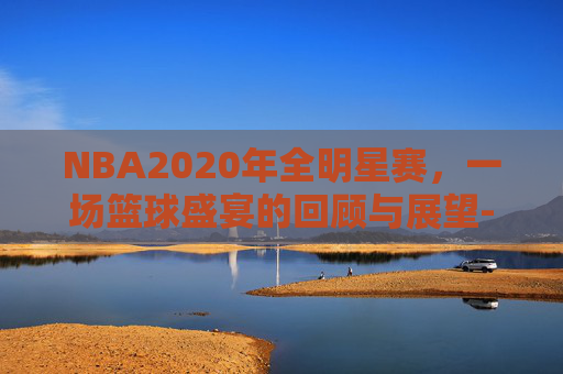 NBA2020年全明星赛，一场篮球盛宴的回顾与展望-21年nba全明星赛