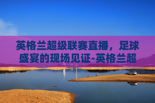 英格兰超级联赛直播，足球盛宴的现场见证-英格兰超级联赛直播网站在线观看