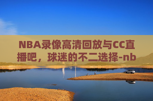 NBA录像高清回放与CC直播吧，球迷的不二选择-nba录像高清回放像 直播cc