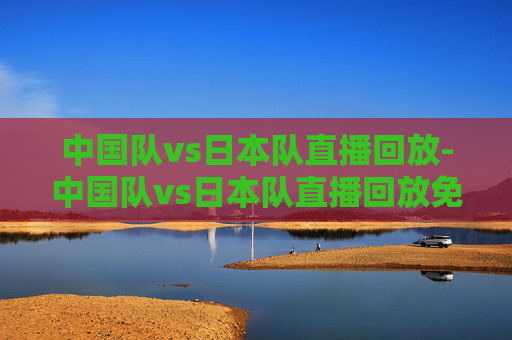中国队vs日本队直播回放-中国队vs日本队直播回放免费观看