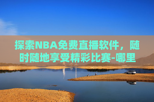 探索NBA免费直播软件，随时随地享受精彩比赛-哪里可以看nba免费直播软件视频