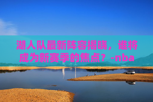 湖人队最新阵容揭晓，谁将成为新赛季的焦点？-nba湖人队员最新名单照片