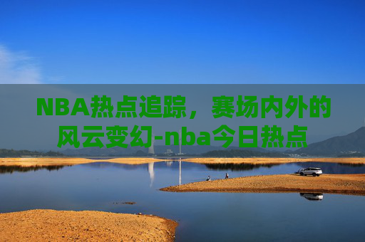 NBA热点追踪，赛场内外的风云变幻-nba今日热点