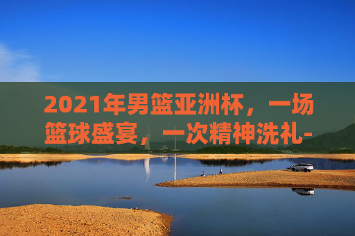 2021年男篮亚洲杯，一场篮球盛宴，一次精神洗礼-2021年男篮亚洲杯冠军