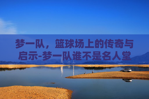 梦一队，篮球场上的传奇与启示-梦一队谁不是名人堂