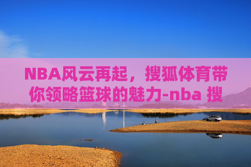 NBA风云再起，搜狐体育带你领略篮球的魅力-nba 搜狐nba 搜狐体育 搜狐网
