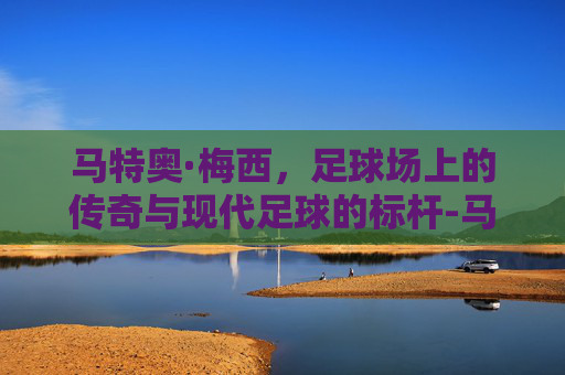马特奥·梅西，足球场上的传奇与现代足球的标杆-马特奥梅西视频