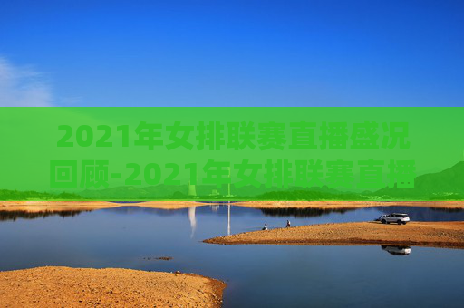 2021年女排联赛直播盛况回顾-2021年女排联赛直播中国对塞尔维亚