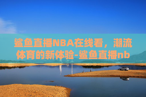 鲨鱼直播NBA在线看，潮流体育的新体验-鲨鱼直播nba在线看免费