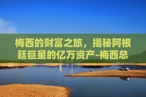 梅西的财富之旅，揭秘阿根廷巨星的亿万资产-梅西总资产多少亿美元