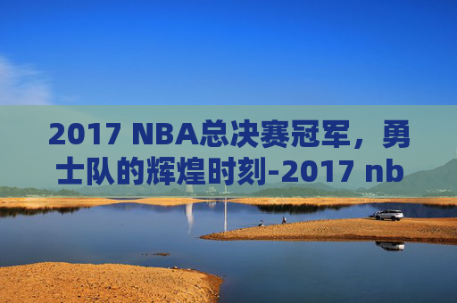 2017 NBA总决赛冠军，勇士队的辉煌时刻-2017 nba 总决赛