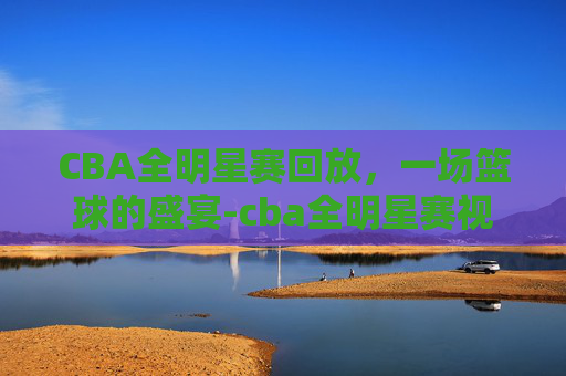 CBA全明星赛回放，一场篮球的盛宴-cba全明星赛视频回放