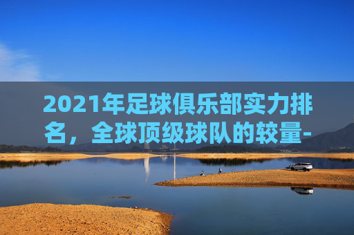 2021年足球俱乐部实力排名，全球顶级球队的较量-足球球队俱乐部排名