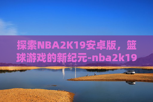 探索NBA2K19安卓版，篮球游戏的新纪元-nba2k19安卓版下载豪华存档