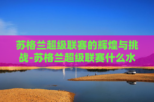 苏格兰超级联赛的辉煌与挑战-苏格兰超级联赛什么水平