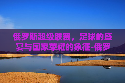 俄罗斯超级联赛，足球的盛宴与国家荣耀的象征-俄罗斯超级联赛积分榜