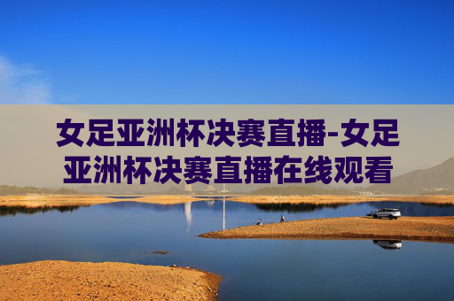 女足亚洲杯决赛直播-女足亚洲杯决赛直播在线观看