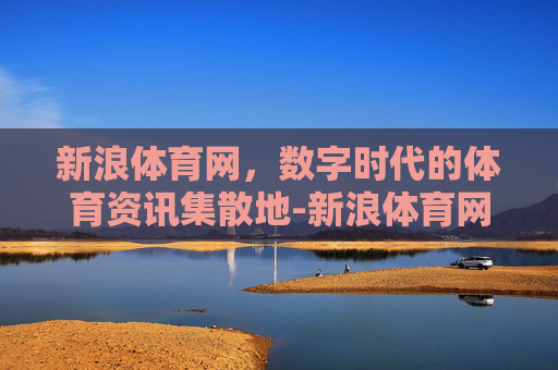 新浪体育网，数字时代的体育资讯集散地-新浪体育网nba