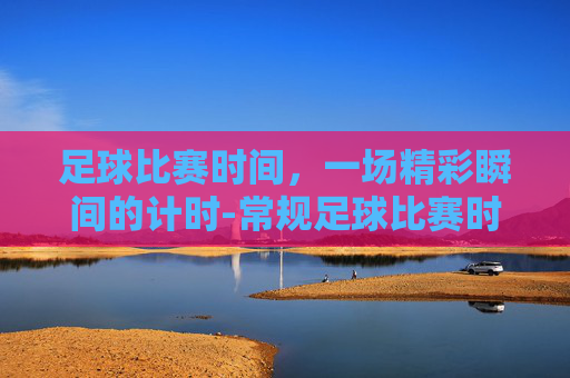 足球比赛时间，一场精彩瞬间的计时-常规足球比赛时间是多少分钟