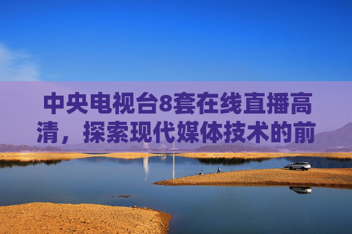 中央电视台8套在线直播高清，探索现代媒体技术的前沿-中央电视台8套在线直播高清cctv3