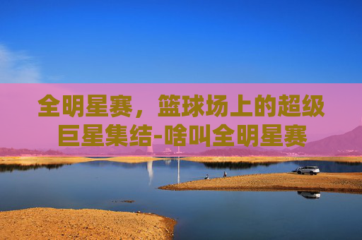 全明星赛，篮球场上的超级巨星集结-啥叫全明星赛