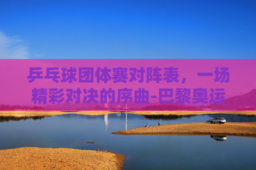 乒乓球团体赛对阵表，一场精彩对决的序曲-巴黎奥运会乒乓球团体赛对阵表
