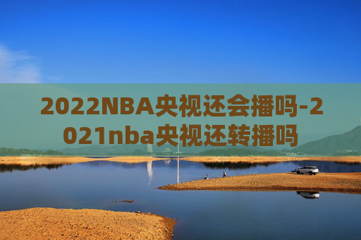 2022NBA央视还会播吗-2021nba央视还转播吗