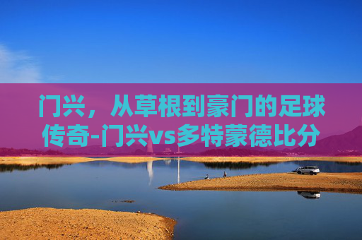 门兴，从草根到豪门的足球传奇-门兴vs多特蒙德比分预测