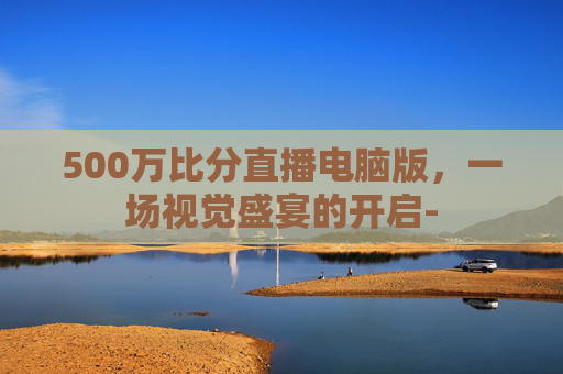500万比分直播电脑版，一场视觉盛宴的开启-