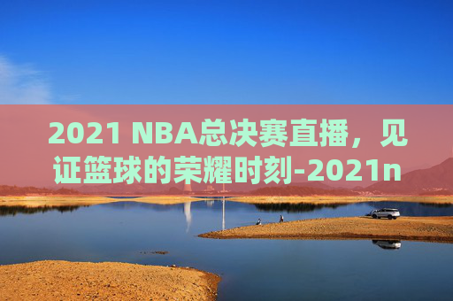 2021 NBA总决赛直播，见证篮球的荣耀时刻-2021nba总决赛视频直播