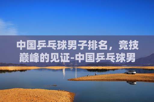 中国乒乓球男子排名，竞技巅峰的见证-中国乒乓球男子排名历史